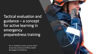 Tactical evaluation and
guidance – a concept
for active learning in
emergency
preparedness training
Per A. Godejord, Senior Lecturer Nord
University and Second Officer (Staff)
Norwegian Civil Defence
 