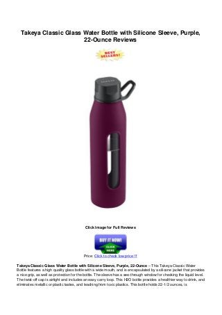 Takeya Classic Glass Water Bottle with Silicone Sleeve, Purple,
22-Ounce Reviews
Click Image for Full Reviews
Price: Click to check low price !!!
Takeya Classic Glass Water Bottle with Silicone Sleeve, Purple, 22-Ounce – This Takeya Classic Water
Bottle features a high quality glass bottle with a wide mouth, and is encapsulated by a silicone jacket that provides
a nice grip, as well as protection for the bottle. The sleeve has a see-through window for checking the liquid level.
The twist-off cap is airtight and includes an easy carry loop. This H2O bottle provides a healthier way to drink, and
eliminates metallic or plastic tastes, and leaching from toxic plastics. This bottle holds 22-1/2 ounces, is
 