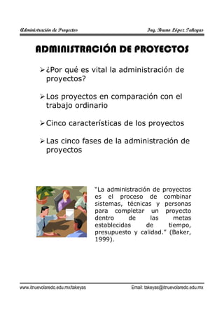 Administración de Proyectos Ing. Bruno López Takeyas
www.itnuevolaredo.edu.mx/takeyas Email: takeyas@itnuevolaredo.edu.mx
ADMINISTRACIÓN DE PROYECTOS
¿Por qué es vital la administración de
proyectos?
Los proyectos en comparación con el
trabajo ordinario
Cinco características de los proyectos
Las cinco fases de la administración de
proyectos
“La administración de proyectos
es el proceso de combinar
sistemas, técnicas y personas
para completar un proyecto
dentro de las metas
establecidas de tiempo,
presupuesto y calidad.” (Baker,
1999).
 