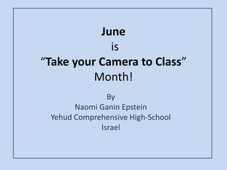 June
is
“Take your Camera to Class”
Month!
By
Naomi Ganin Epstein
Yehud Comprehensive High-School
Israel
 