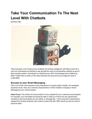 Take Your Communication To The Next
Level With Chatbots
By Brian Datu
There has been a lot of hype around chatbots and artificial intelligence with little to show for it,
until now. Businesses are starting to see and get the value of incorporating chatbots as part of
their business system. According to an Oracle survey, 80% of businesses want chatbots by
2020. Finally there is clarity on the value that bots can bring and by and large the value is
mostly B2B.
Success to your Smart Messaging
This is one of the most important value propositions of a good chatbot. Ideally, the messages
should be smart. Here are 2 inherent characteristics in which Chatbot is bringing in Smart
Messaging to your communication:
Value Focus: ​The content of communication is very valuable for your customers and prospects.
For example, your real estate bot should be able to notify you if there are new appointment
requests to view the property you are selling. A message like, ‘I have received an appointment
request from Andrew Anderson with contact number 604-264-1999. Would you like to confirm?’
would be ideal.
 