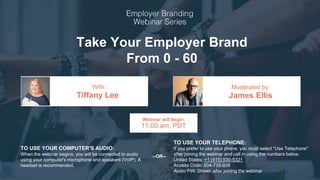 Take Your Employer Brand
From 0 - 60
Tiffany Lee James Ellis
With: Moderated by:
TO USE YOUR COMPUTER'S AUDIO:
When the webinar begins, you will be connected to audio
using your computer's microphone and speakers (VoIP). A
headset is recommended.
Webinar will begin:
11:00 am, PDT
TO USE YOUR TELEPHONE:
If you prefer to use your phone, you must select "Use Telephone"
after joining the webinar and call in using the numbers below.
United States: +1 (415) 930-5321
Access Code: 504-735-938
Audio PIN: Shown after joining the webinar
--OR--
 