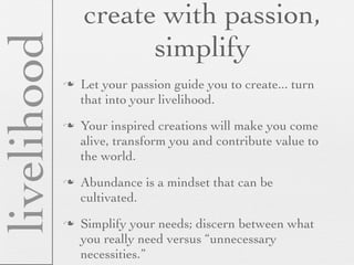 create with passion,
livelihood             simplify
                Let your passion guide you to create... turn
                 that into your livelihood.
                Your inspired creations will make you come
                 alive, transform you and contribute value to
                 the world.
                Abundance is a mindset that can be
                 cultivated.
                Simplify your needs; discern between what
                 you really need versus “unnecessary
                 necessities.”
 