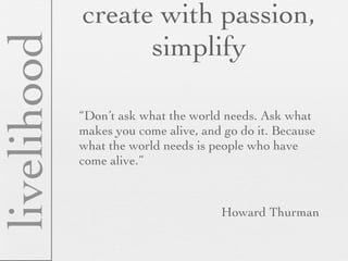 create with passion,
livelihood         simplify

             “Don’t ask what the world needs. Ask what
             makes you come alive, and go do it. Because
             what the world needs is people who have
             come alive.”



                                      Howard Thurman
 