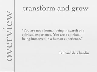 overview   transform and grow

           “You are not a human being in search of a
           spiritual experience. You are a spiritual
           being immersed in a human experience.”



                                   Teilhard de Chardin
 