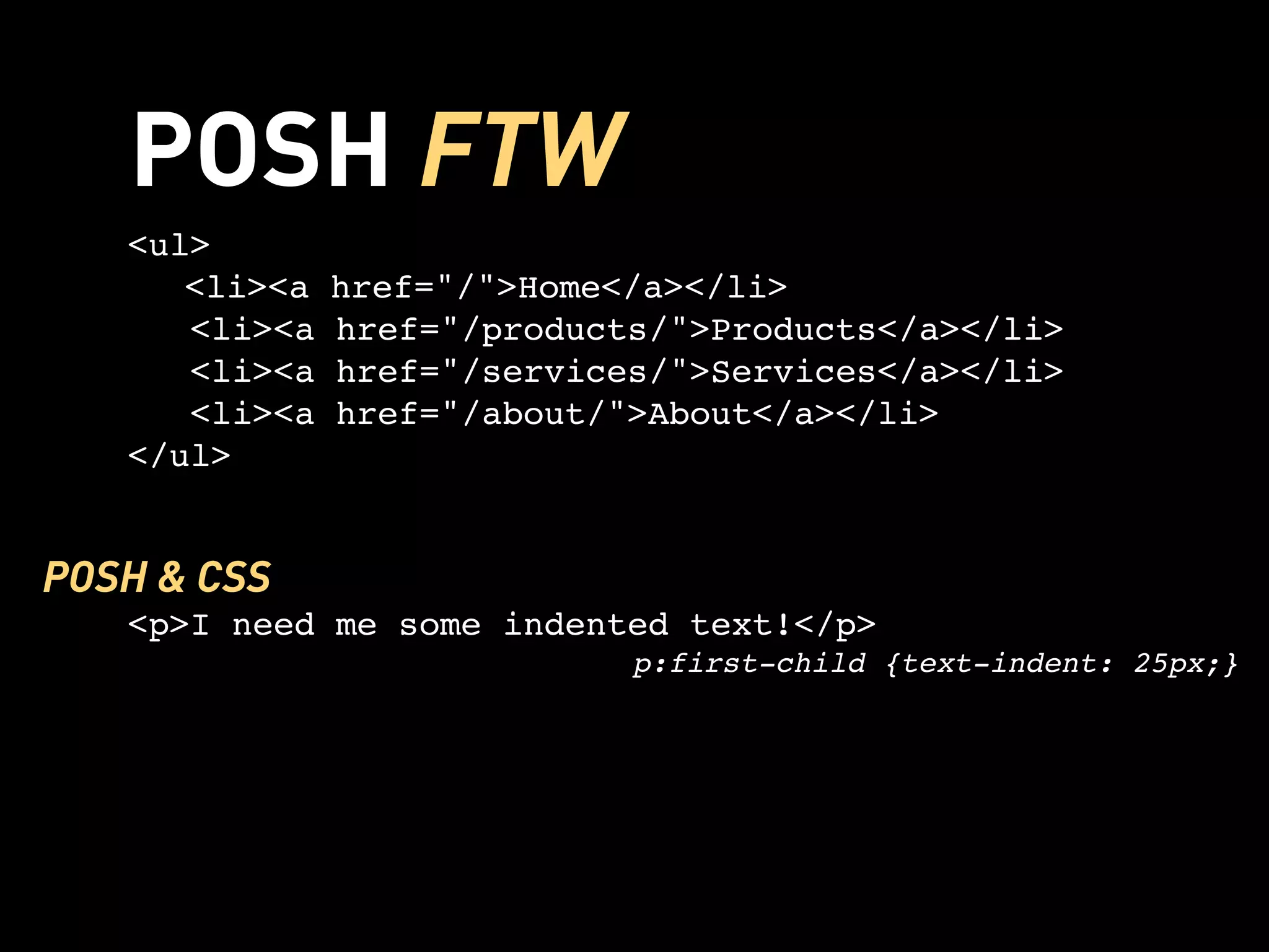 POSH FTW
   <ul>
   
 <li><a    href="/">Home</a></li>
      <li><a   href="/products/">Products</a></li>
      <li><a   href="/services/">Services</a></li>
      <li><a   href="/about/">About</a></li>
   </ul>


POSH & CSS
   <p>I need me some indented text!</p>
                             p:first-child {text-indent: 25px;}
 