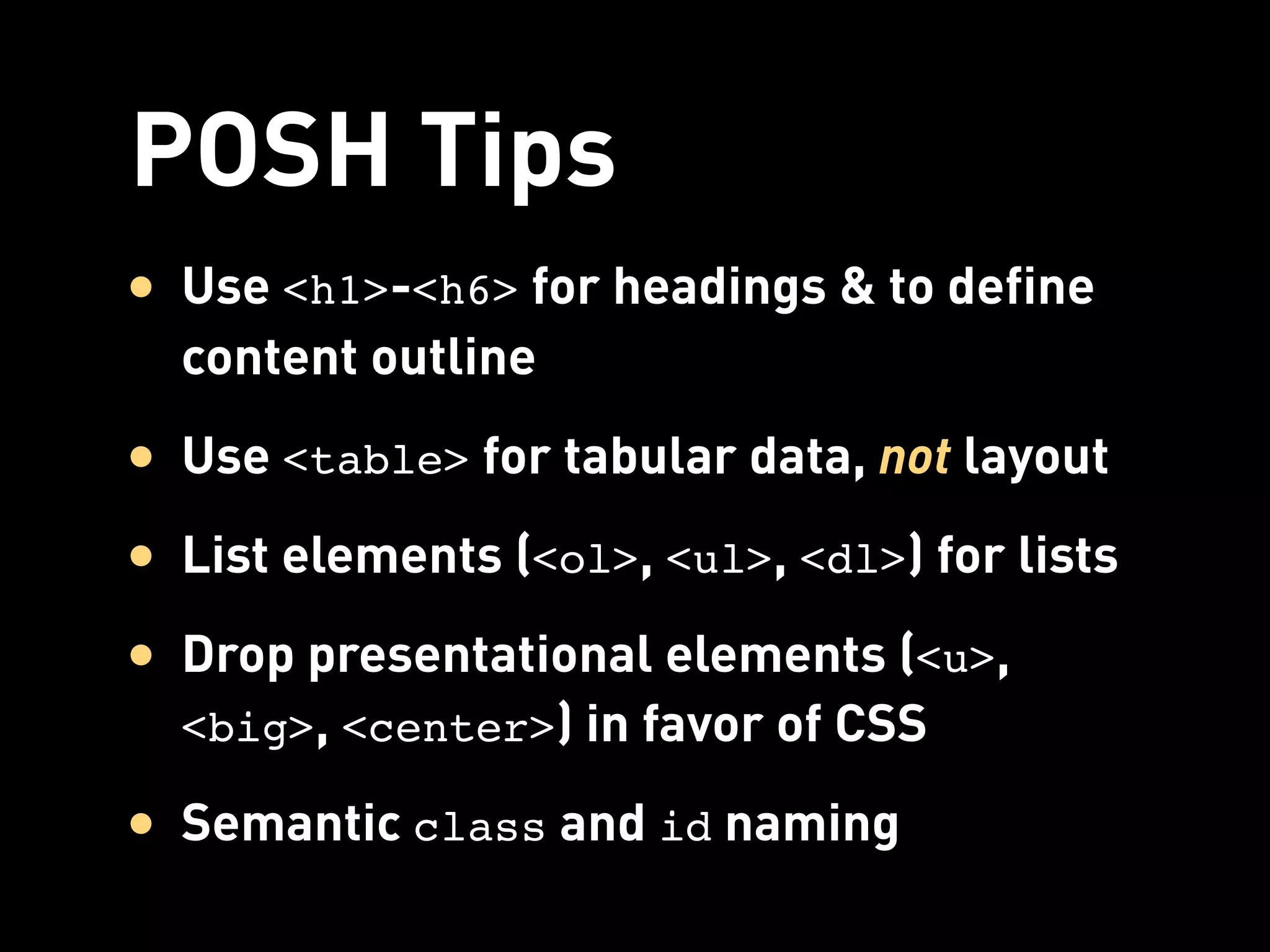 POSH Tips
• Use <h1>-<h6> for headings & to define
  content outline
• Use <table> for tabular data, not layout
• List elements (<ol>, <ul>, <dl>) for lists
• Drop presentational elements (<u>,
  <big>, <center>) in favor of CSS

• Semantic class and id naming
 