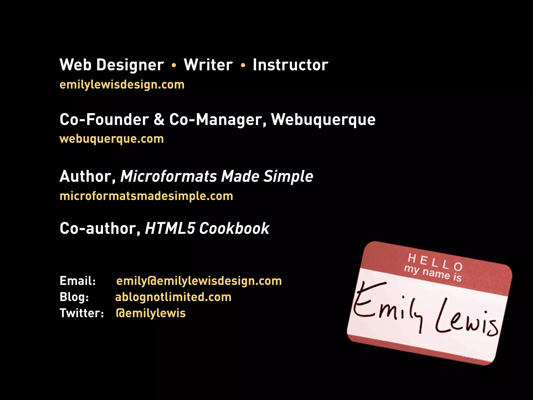 Web Designer       Writer     Instructor
emilylewisdesign.com

Co-Founder & Co-Manager, Webuquerque
webuquerque.com


Author, Microformats Made Simple
microformatsmadesimple.com

Co-author, HTML5 Cookbook


Email:   emily@emilylewisdesign.com
Blog:    ablognotlimited.com
Twitter: @emilylewis
 