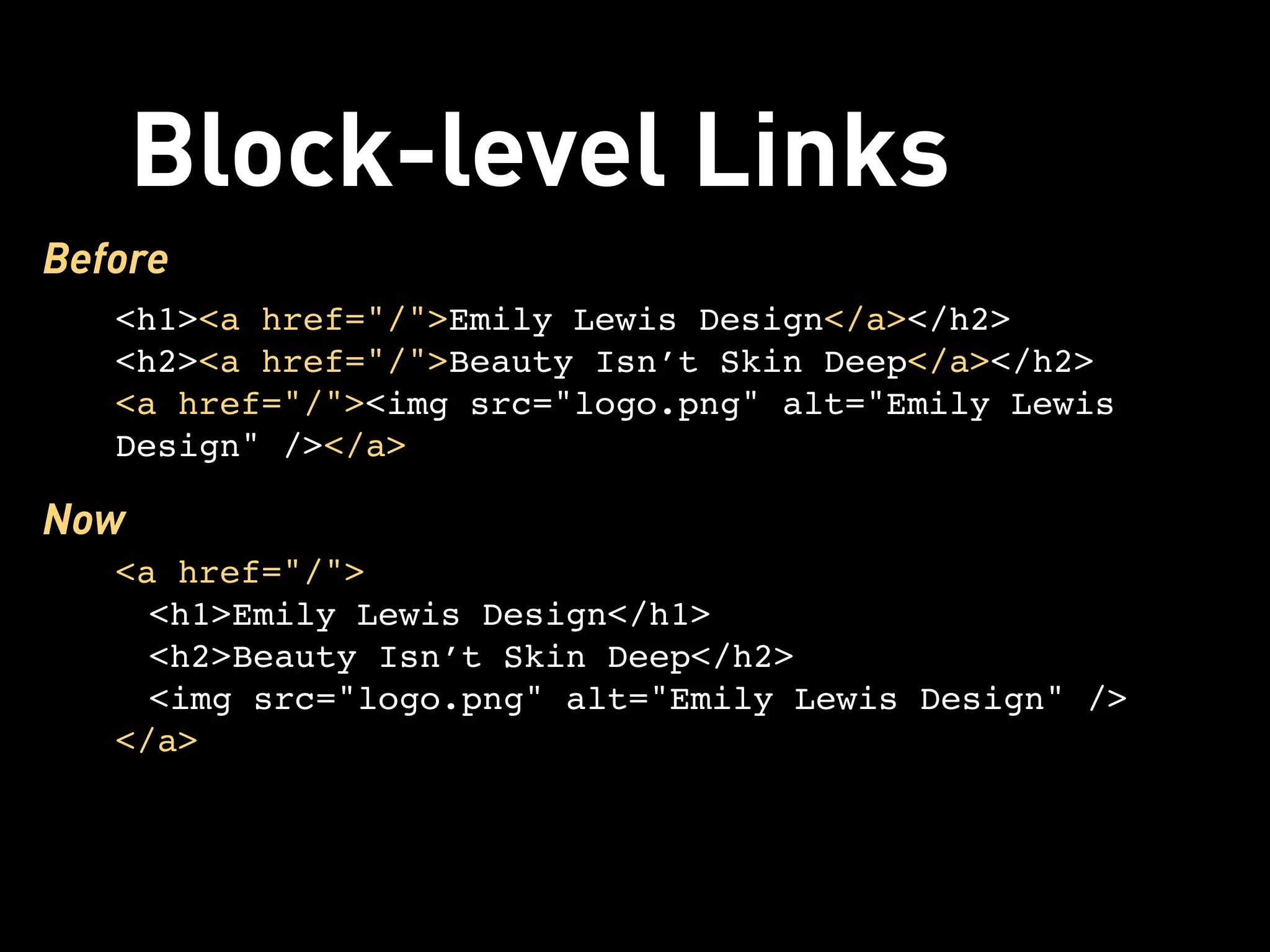 Block-level Links
Before
   <h1><a href="/">Emily Lewis Design</a></h2>
   <h2><a href="/">Beauty Isn’t Skin Deep</a></h2>
   <a href="/"><img src="logo.png" alt="Emily Lewis
   Design" /></a>

Now
   <a href="/">
     <h1>Emily Lewis Design</h1>
     <h2>Beauty Isn’t Skin Deep</h2>
     <img src="logo.png" alt="Emily Lewis Design" />
   </a>
 