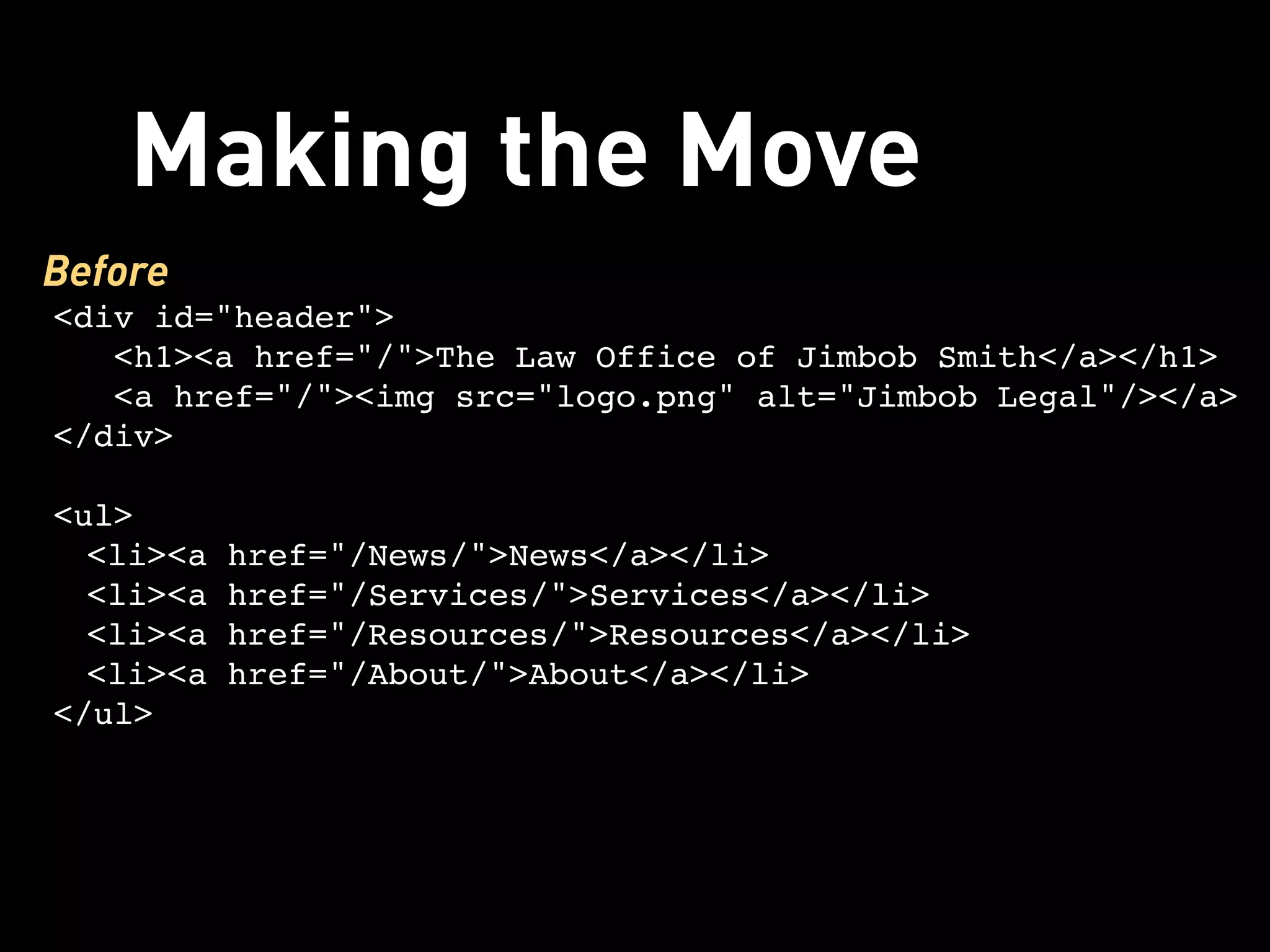 Making the Move
Before
<div id="header">
   <h1><a href="/">The Law Office of Jimbob Smith</a></h1> 
   <a href="/"><img src="logo.png" alt="Jimbob Legal"/></a>
</div>

<ul>
  <li><a href="/News/">News</a></li>
  <li><a href="/Services/">Services</a></li>
  <li><a href="/Resources/">Resources</a></li>
  <li><a href="/About/">About</a></li>
</ul>
 