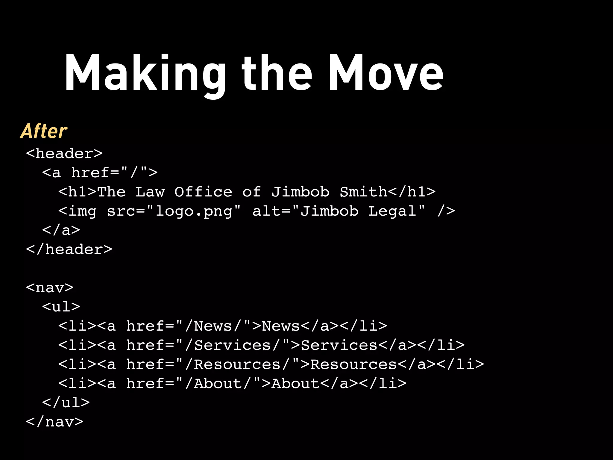 Making the Move
After
<header>
  <a href="/">
    <h1>The Law Office of Jimbob Smith</h1>
    <img src="logo.png" alt="Jimbob Legal" />
  </a>
</header>

<nav>
  <ul>
    <li><a href="/News/">News</a></li>
    <li><a href="/Services/">Services</a></li>
    <li><a href="/Resources/">Resources</a></li>
    <li><a href="/About/">About</a></li>
  </ul>
</nav>
 