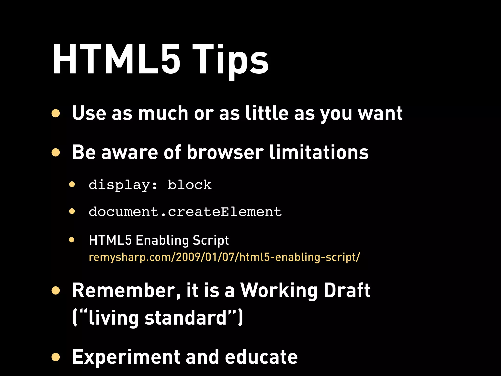 HTML5 Tips
• Use as much or as little as you want
• Be aware of browser limitations
 • display: block
 • document.createElement
 • HTML5 Enabling Script
    remysharp.com/2009/01/07/html5-enabling-script/


• Remember, it is a Working Draft
  (“living standard”)
• Experiment and educate
 