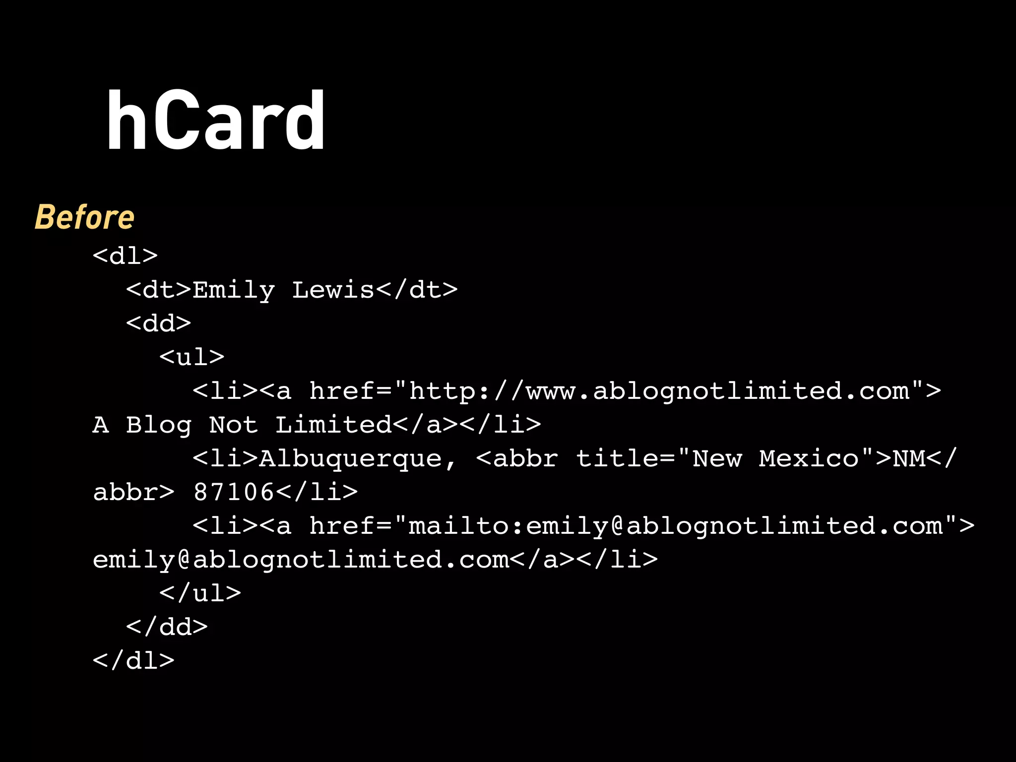 hCard
Before
   <dl>
     <dt>Emily Lewis</dt>
     <dd>
      <ul>
        <li><a href="http://www.ablognotlimited.com">
   A Blog Not Limited</a></li>
         <li>Albuquerque, <abbr title="New Mexico">NM</
   abbr> 87106</li>
        <li><a href="mailto:emily@ablognotlimited.com">
   emily@ablognotlimited.com</a></li>
      </ul>
     </dd>
   </dl>
 