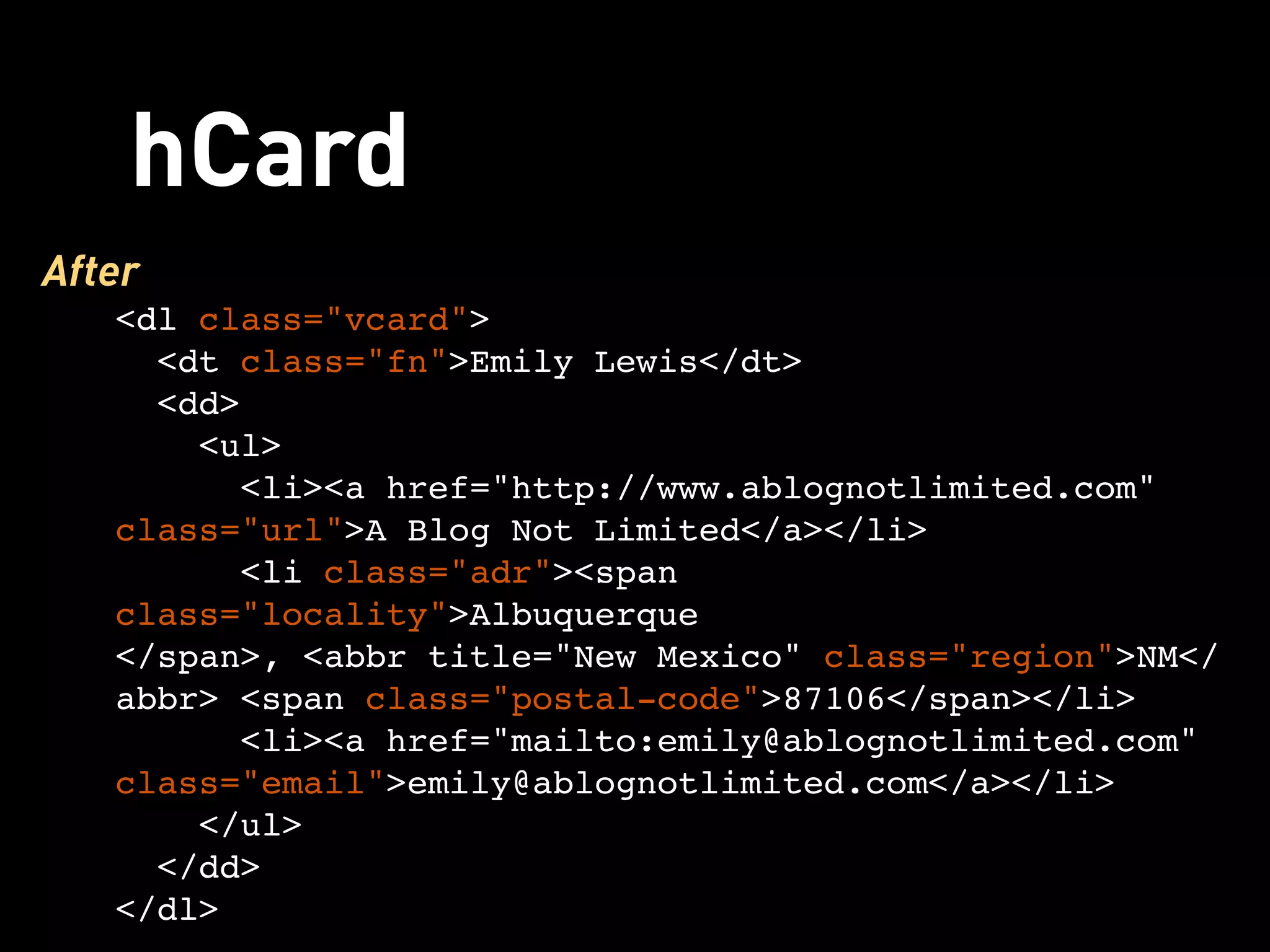 hCard
After
   <dl class="vcard">
     <dt class="fn">Emily Lewis</dt>
     <dd>
      <ul>
        <li><a href="http://www.ablognotlimited.com"
   class="url">A Blog Not Limited</a></li>
         <li class="adr"><span
   class="locality">Albuquerque
   </span>, <abbr title="New Mexico" class="region">NM</
   abbr> <span class="postal-code">87106</span></li>
        <li><a href="mailto:emily@ablognotlimited.com"
   class="email">emily@ablognotlimited.com</a></li>
      </ul>
     </dd>
   </dl>
 