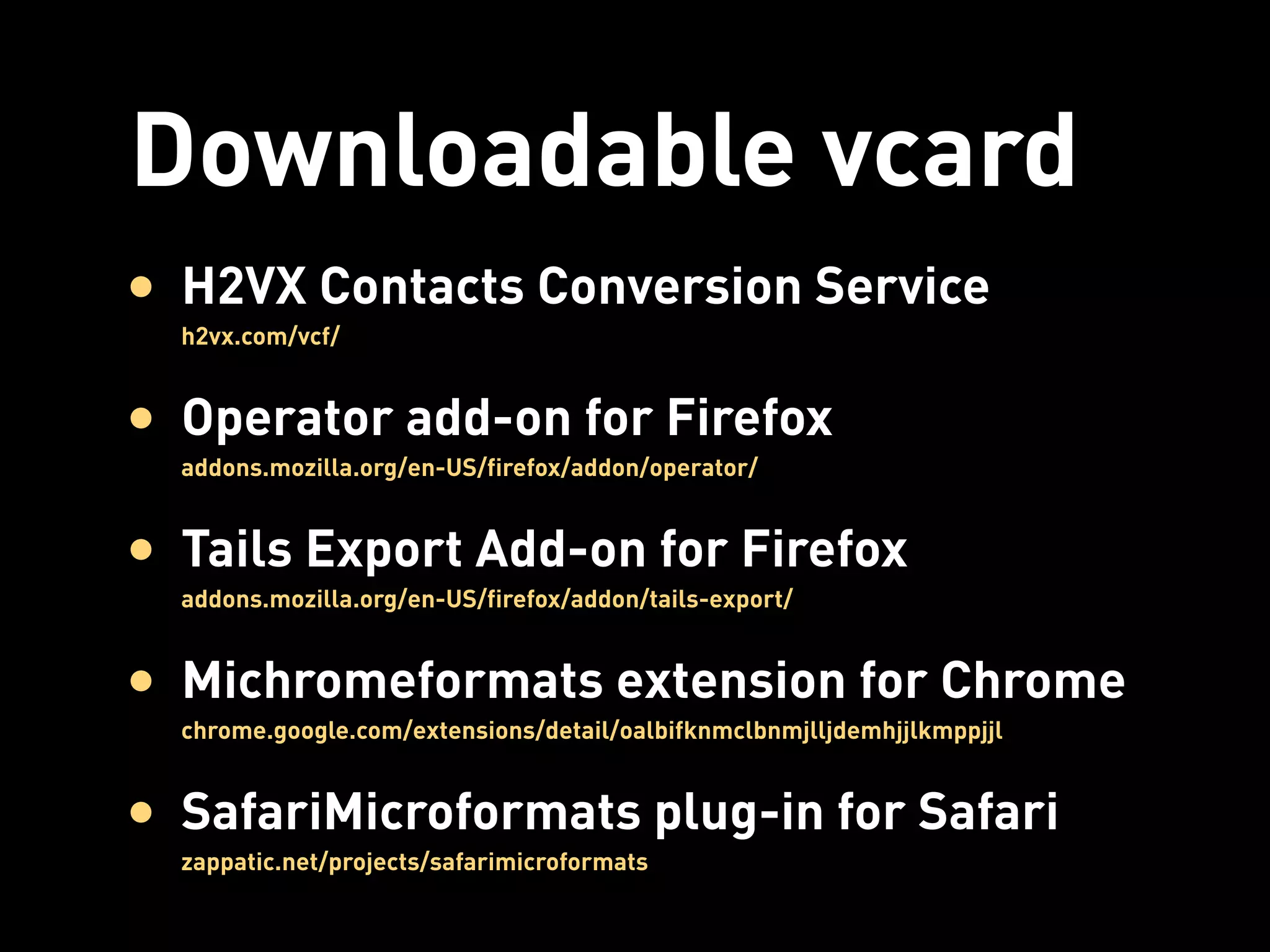 Downloadable vcard
• H2VX Contacts Conversion Service
  h2vx.com/vcf/


• Operator add-on for Firefox
  addons.mozilla.org/en-US/firefox/addon/operator/


• Tails Export Add-on for Firefox
  addons.mozilla.org/en-US/firefox/addon/tails-export/


• Michromeformats extension for Chrome
  chrome.google.com/extensions/detail/oalbifknmclbnmjlljdemhjjlkmppjjl


• SafariMicroformats plug-in for Safari
  zappatic.net/projects/safarimicroformats
 