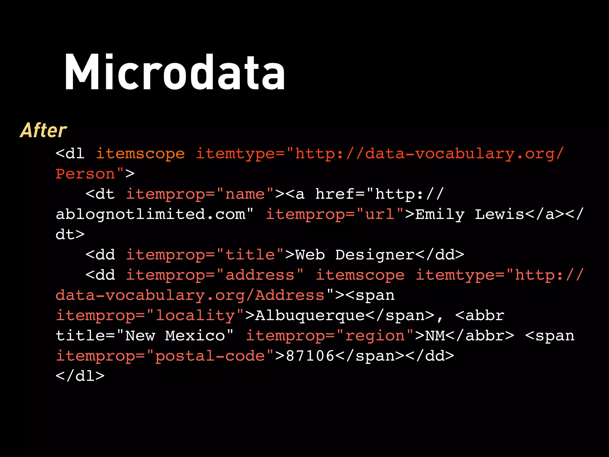 Microdata
After
   <dl itemscope itemtype="http://data-vocabulary.org/
   Person">
      <dt itemprop="name"><a href="http://
   ablognotlimited.com" itemprop="url">Emily Lewis</a></
   dt>
      <dd itemprop="title">Web Designer</dd>
      <dd itemprop="address" itemscope itemtype="http://
   data-vocabulary.org/Address"><span
   itemprop="locality">Albuquerque</span>, <abbr
   title="New Mexico" itemprop="region">NM</abbr> <span
   itemprop="postal-code">87106</span></dd>
   </dl>
 