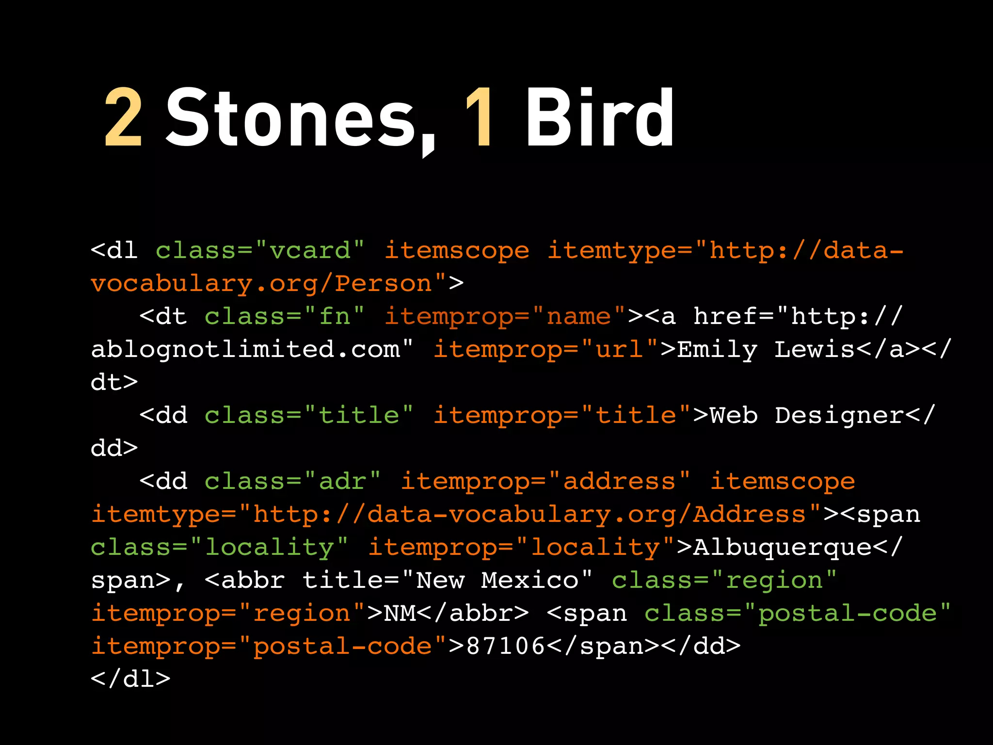 2 Stones, 1 Bird
<dl class="vcard" itemscope itemtype="http://data-
vocabulary.org/Person">
   <dt class="fn" itemprop="name"><a href="http://
ablognotlimited.com" itemprop="url">Emily Lewis</a></
dt>
   <dd class="title" itemprop="title">Web Designer</
dd>
   <dd class="adr" itemprop="address" itemscope
itemtype="http://data-vocabulary.org/Address"><span
class="locality" itemprop="locality">Albuquerque</
span>, <abbr title="New Mexico" class="region"
itemprop="region">NM</abbr> <span class="postal-code"
itemprop="postal-code">87106</span></dd>
</dl>
 