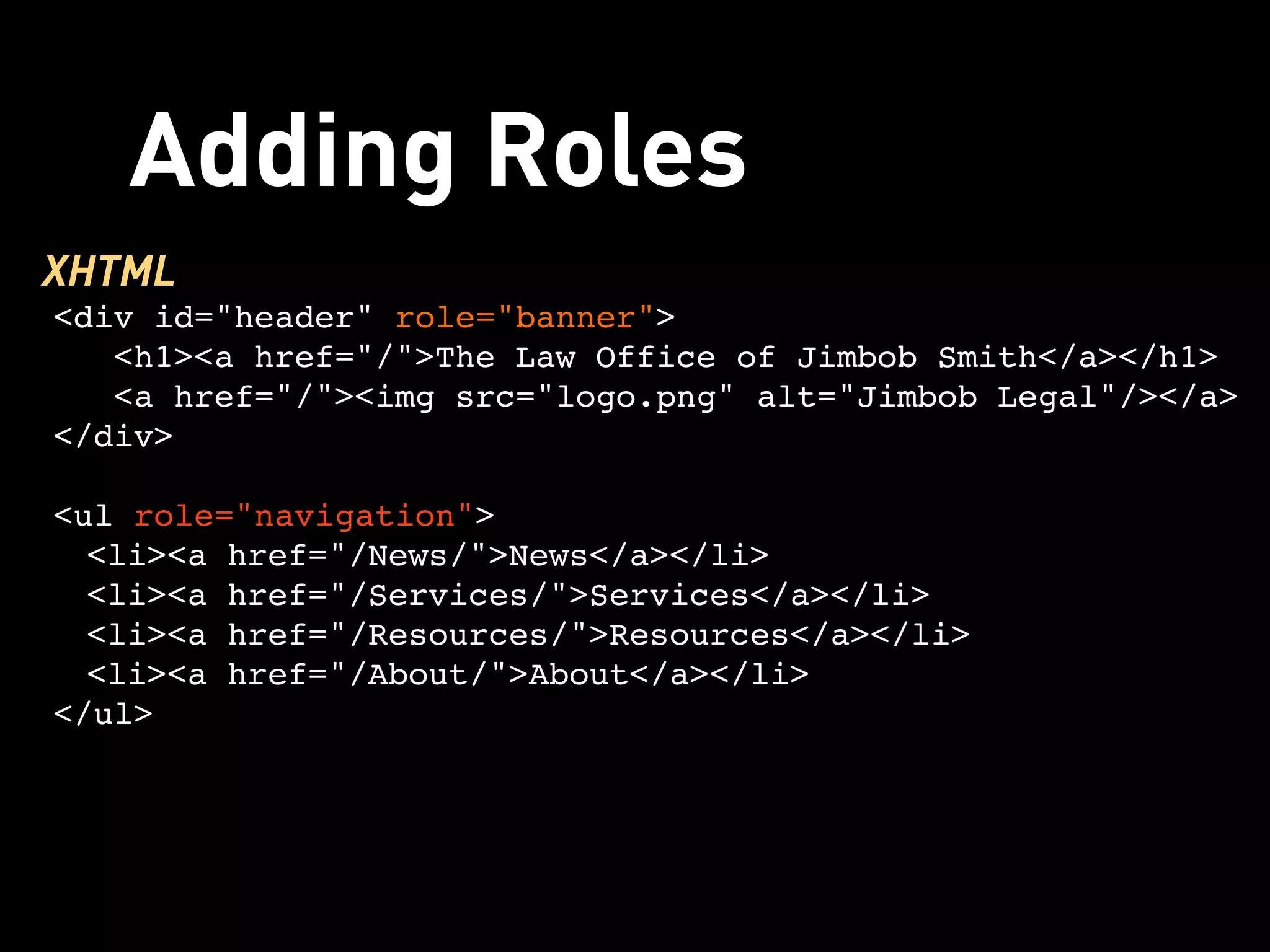 Adding Roles
XHTML
<div id="header" role="banner">
   <h1><a href="/">The Law Office of Jimbob Smith</a></h1> 
   <a href="/"><img src="logo.png" alt="Jimbob Legal"/></a>
</div>

<ul role="navigation">
  <li><a href="/News/">News</a></li>
  <li><a href="/Services/">Services</a></li>
  <li><a href="/Resources/">Resources</a></li>
  <li><a href="/About/">About</a></li>
</ul>
 