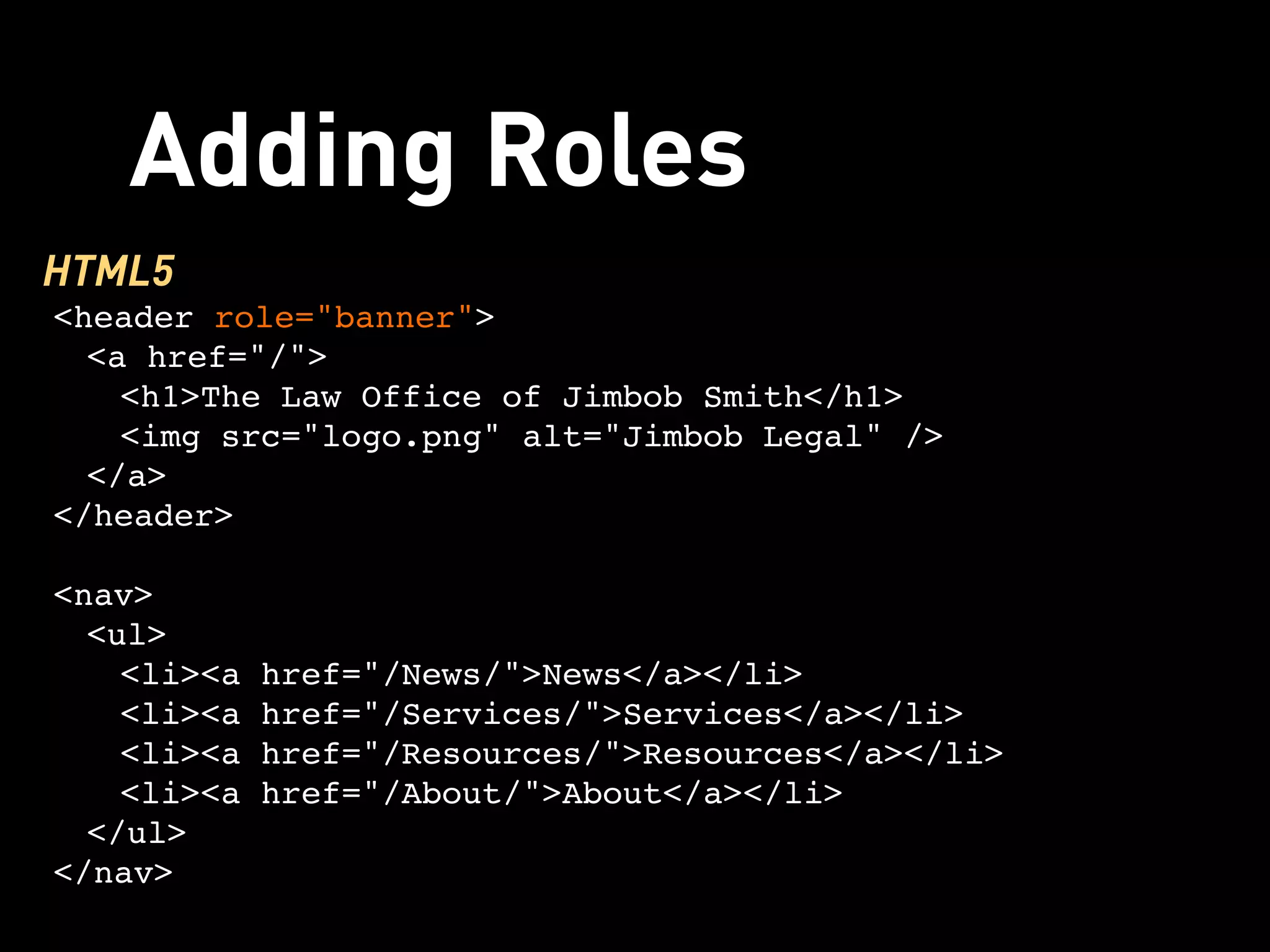 Adding Roles
HTML5
<header role="banner">
  <a href="/">
    <h1>The Law Office of Jimbob Smith</h1>
    <img src="logo.png" alt="Jimbob Legal" />
  </a>
</header>

<nav>
  <ul>
    <li><a href="/News/">News</a></li>
    <li><a href="/Services/">Services</a></li>
    <li><a href="/Resources/">Resources</a></li>
    <li><a href="/About/">About</a></li>
  </ul>
</nav>
 