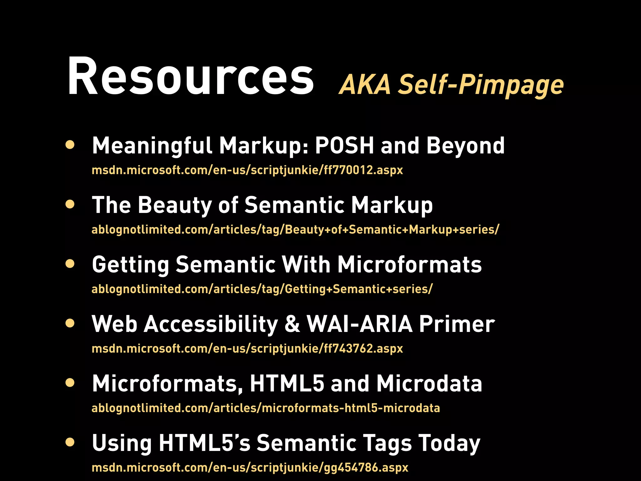 Resources                                  AKA Self-Pimpage

• Meaningful Markup: POSH and Beyond
  msdn.microsoft.com/en-us/scriptjunkie/ff770012.aspx


• The Beauty of Semantic Markup
  ablognotlimited.com/articles/tag/Beauty+of+Semantic+Markup+series/


• Getting Semantic With Microformats
  ablognotlimited.com/articles/tag/Getting+Semantic+series/


• Web Accessibility & WAI-ARIA Primer
  msdn.microsoft.com/en-us/scriptjunkie/ff743762.aspx


• Microformats, HTML5 and Microdata
  ablognotlimited.com/articles/microformats-html5-microdata


• Using HTML5’s Semantic Tags Today
  msdn.microsoft.com/en-us/scriptjunkie/gg454786.aspx
 