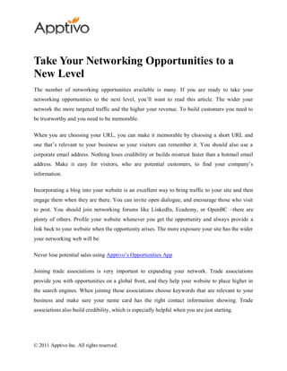 Take Your Networking Opportunities to a
New Level
The number of networking opportunities available is many. If you are ready to take your
networking opportunities to the next level, you’ll want to read this article. The wider your
network the more targeted traffic and the higher your revenue. To build customers you need to
be trustworthy and you need to be memorable.

When you are choosing your URL, you can make it memorable by choosing a short URL and
one that’s relevant to your business so your visitors can remember it. You should also use a
corporate email address. Nothing loses credibility or builds mistrust faster than a hotmail email
address. Make it easy for visitors, who are potential customers, to find your company’s
information.

Incorporating a blog into your website is an excellent way to bring traffic to your site and then
engage them when they are there. You can invite open dialogue, and encourage those who visit
to post. You should join networking forums like LinkedIn, Ecademy, or OpenBC –there are
plenty of others. Profile your website whenever you get the opportunity and always provide a
link back to your website when the opportunity arises. The more exposure your site has the wider
your networking web will be.

Never lose potential sales using Apptivo’s Opportunities App

Joining trade associations is very important to expanding your network. Trade associations
provide you with opportunities on a global front, and they help your website to place higher in
the search engines. When joining these associations choose keywords that are relevant to your
business and make sure your name card has the right contact information showing. Trade
associations also build credibility, which is especially helpful when you are just starting.




© 2011 Apptivo Inc. All rights reserved.
 
