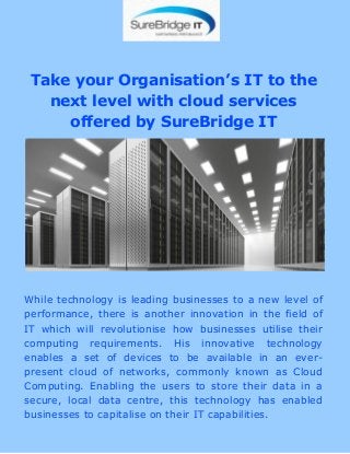 Take your Organisation’s IT to the
next level with cloud services
offered by SureBridge IT
While technology is leading businesses to a new level of
performance, there is another innovation in the field of
IT which will revolutionise how businesses utilise their
computing requirements. His innovative technology
enables a set of devices to be available in an ever-
present cloud of networks, commonly known as Cloud
Computing. Enabling the users to store their data in a
secure, local data centre, this technology has enabled
businesses to capitalise on their IT capabilities.
 