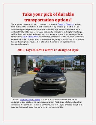Take your pick of durable
              transportation options!
We’re getting closer and closer to opening our doors at Toyota of Clermont, and we
think that you’ll be excited about all the different transportation options that will be
available to you! Regardless of what kind of vehicle style you’re interested in, we’re
confident that we’ll be able to help you find exactly what you’re looking for. If getting a
vehicle that’s both stylish and durable sounds attractive to you, then maybe you’ll want
to look at the 2013 Toyota RAV4 near Orlando, or the new Toyota 4Runner! While most
drivers might think of trucks when it comes to driving heavy-duty vehicles, both of these
transportation options have a lot to offer when it comes to taking care of your
transportation needs.


       2013 Toyota RAV4 offers re-designed style




The 2013 Toyota RAV4 in Orlando is found at our sister dealership, and this re-
designed vehicle has become quite the popular car! Featuring a whole new look that
only raises the bar when it comes to SUV style, this new Toyota provides exceptional
features that make it seem like you’re riding in a luxury vehicle.
 