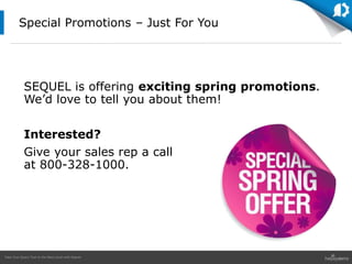 Take Your Query Tool to the Next Level with Sequel
SEQUEL is offering exciting spring promotions.
We’d love to tell you about them!
Interested?
Give your sales rep a call
at 800-328-1000.
Special Promotions – Just For You
 