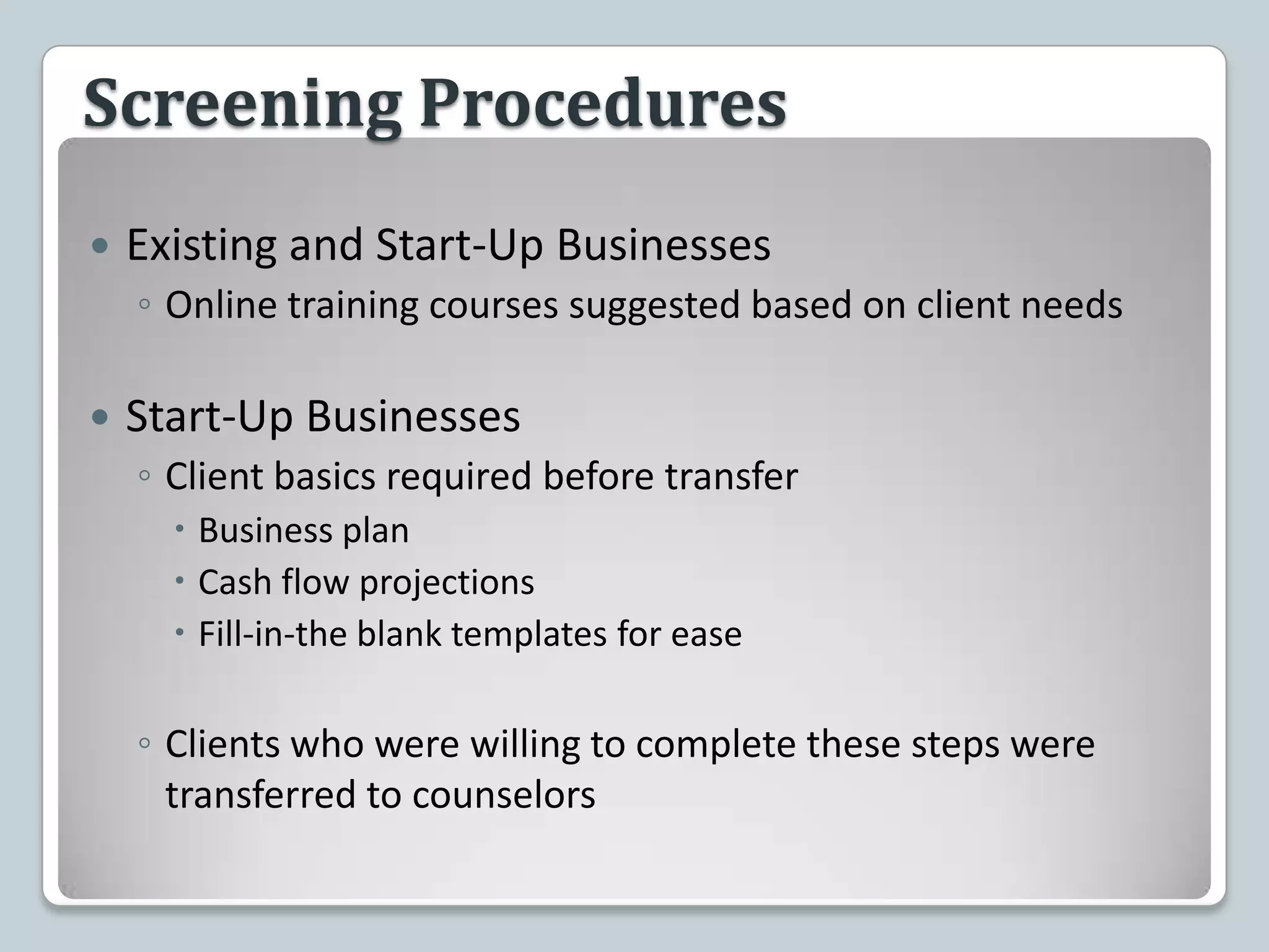 Screening ProceduresExisting and Start-Up BusinessesOnline training courses suggested based on client needsStart-Up BusinessesClient basics required before transferBusiness planCash flow projectionsFill-in-the blank templates for easeClients who were willing to complete these steps were transferred to counselors