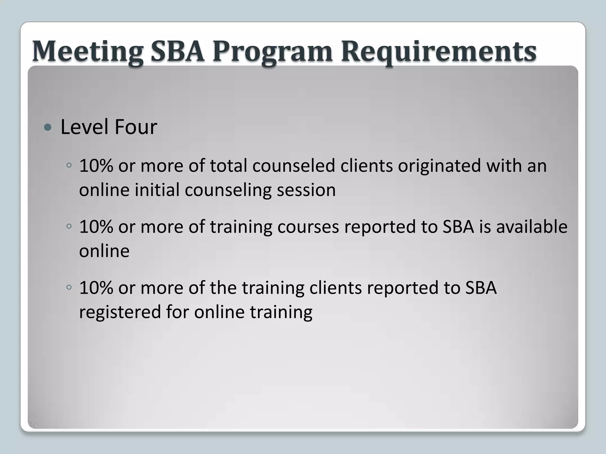 Meeting SBA Program RequirementsLevel Four10% or more of total counseled clients originated with an online initial counseling session10% or more of training courses reported to SBA is available online10% or more of the training clients reported to SBA registered for online training
