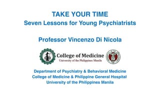 TAKE YOUR TIME
Seven Lessons for Young Psychiatrists
Professor Vincenzo Di Nicola
Department of Psychiatry & Behavioral Medicine
College of Medicine & Philippine General Hospital
University of the Philippines Manila
 