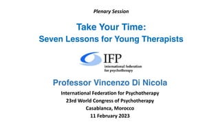 Plenary Session
Take Your Time:
Seven Lessons for Young Therapists
Professor Vincenzo Di Nicola
International Federation for Psychotherapy
23rd World Congress of Psychotherapy
Casablanca, Morocco
11 February 2023
 