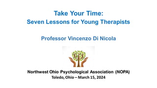 Take Your Time:
Seven Lessons for Young Therapists
Professor Vincenzo Di Nicola
Northwest Ohio Psychological Association (NOPA)
Toledo, Ohio – March 15, 2024
 
