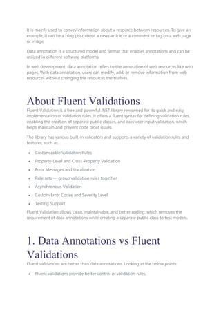 It is mainly used to convey information about a resource between resources. To give an
example, it can be a blog post about a news article or a comment or tag on a web page
or image.
Data annotation is a structured model and format that enables annotations and can be
utilized in different software platforms.
In web development, data annotation refers to the annotation of web resources like web
pages. With data annotation, users can modify, add, or remove information from web
resources without changing the resources themselves.
About Fluent Validations
Fluent Validation is a free and powerful .NET library renowned for its quick and easy
implementation of validation rules. It offers a fluent syntax for defining validation rules,
enabling the creation of separate public classes, and easy user input validation, which
helps maintain and prevent code bloat issues.
The library has various built-in validators and supports a variety of validation rules and
features, such as:
 Customizable Validation Rules
 Property-Level and Cross-Property Validation
 Error Messages and Localization
 Rule sets — group validation rules together
 Asynchronous Validation
 Custom Error Codes and Severity Level
 Testing Support
Fluent Validation allows clean, maintainable, and better coding, which removes the
requirement of data annotations while creating a separate public class to test models.
1. Data Annotations vs Fluent
Validations
Fluent validations are better than data annotations. Looking at the below points:
 Fluent validations provide better control of validation rules.
 