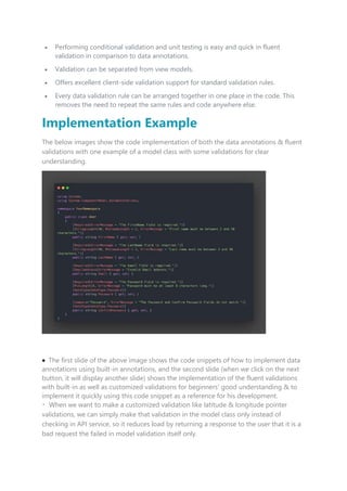  Performing conditional validation and unit testing is easy and quick in fluent
validation in comparison to data annotations.
 Validation can be separated from view models.
 Offers excellent client-side validation support for standard validation rules.
 Every data validation rule can be arranged together in one place in the code. This
removes the need to repeat the same rules and code anywhere else.
Implementation Example
The below images show the code implementation of both the data annotations & fluent
validations with one example of a model class with some validations for clear
understanding.
 The first slide of the above image shows the code snippets of how to implement data
annotations using built-in annotations, and the second slide (when we click on the next
button, it will display another slide) shows the implementation of the fluent validations
with built-in as well as customized validations for beginners' good understanding & to
implement it quickly using this code snippet as a reference for his development.
When we want to make a customized validation like latitude & longitude pointer
validations, we can simply make that validation in the model class only instead of
checking in API service, so it reduces load by returning a response to the user that it is a
bad request the failed in model validation itself only.
 