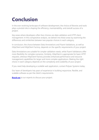 Conclusion
In the ever-evolving landscape of software development, the choice of libraries and tools
plays a pivotal role in shaping the efficiency, maintainability, and overall success of a
project.
Key areas where developers often face choices are data validation and HTTP client
management. In this comparative analysis, we delved into these areas by examining the
differences and similarities between two popular choices in each category.
In conclusion, the choice between Data Annotations and Fluent Validations, as well as
HttpClient and HttpClient Factory, depends on the specific requirements of your project.
Data Annotations are suitable for simpler validation needs, while Fluent Validations offer
more flexibility for complex scenarios. Similarly, HttpClient is appropriate for basic HTTP
requests, whereas HttpClient Factory provides enhanced performance and resource
management capabilities for larger and more complex applications. Making the right
choice in each category depends on the complexity and scalability of your project.
If you need help developing a scalable web application, contact Polyxer Systems today.
Our team of developers has years of experience in building responsive, flexible, and
scalable software as per the client's requirements.
Reach out to our experts to discuss your project.
 
