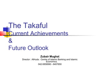 The Takaful
Current Achievements
&
Future Outlook
Zubair Mughal.
Director : AlHuda : Centre of Islamic Banking and Islamic
Economics.
042-5858990 - 8407850
 