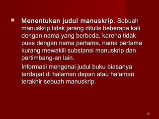 1010
 Menentukan judul manuskripMenentukan judul manuskrip . Sebuah. Sebuah
manuskrip tidak jarang ditulis beberapa kalimanuskrip tidak jarang ditulis beberapa kali
dengan nama yang berbeda, karena tidakdengan nama yang berbeda, karena tidak
puas dengan nama pertama, nama pertamapuas dengan nama pertama, nama pertama
kurang mewakili substansi manuskrip dankurang mewakili substansi manuskrip dan
pertimbang-an lain.pertimbang-an lain.
Informasi mengenai judul buku biasanyaInformasi mengenai judul buku biasanya
terdapat di halaman depan atau halamanterdapat di halaman depan atau halaman
terakhir sebuah manuskrip.terakhir sebuah manuskrip.
 