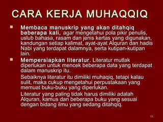 1111
CARA KERJA MUHAQQIQCARA KERJA MUHAQQIQ
 Membaca manuskrip yang akan ditahqiqMembaca manuskrip yang akan ditahqiq
beberapa kali,beberapa kali, agar mengetahui pola pikir penulis,agar mengetahui pola pikir penulis,
uslub bahasa, rasam dan jenis kertas yang digunakan,uslub bahasa, rasam dan jenis kertas yang digunakan,
kandungan setiap kalimat, ayat-ayat Alquran dan hadiskandungan setiap kalimat, ayat-ayat Alquran dan hadis
Nabi yang terdapat dalamnya, serta kutipan-kutipanNabi yang terdapat dalamnya, serta kutipan-kutipan
lain.lain.
 Mempersiapkan literaturMempersiapkan literatur . Literatur mutlak. Literatur mutlak
diperlukan untuk mencek beberapa data yang terdapatdiperlukan untuk mencek beberapa data yang terdapat
dalam manuskrip itu.dalam manuskrip itu.
Sebaiknya literatur itu dimiliki muhaqiq, tetapi kalauSebaiknya literatur itu dimiliki muhaqiq, tetapi kalau
sulit, maka cukup mengetahui perpustakaan yangsulit, maka cukup mengetahui perpustakaan yang
memuat buku-buku yang diperlukan.memuat buku-buku yang diperlukan.
Literatur yang paling tidak harus dimiliki adalahLiteratur yang paling tidak harus dimiliki adalah
Alquran, kamus dan beberapa buku yang sesuaiAlquran, kamus dan beberapa buku yang sesuai
dengan bidang ilmu yang sedang ditahqiq.dengan bidang ilmu yang sedang ditahqiq.
 
