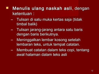 1212
 Menulis ulang naskah asliMenulis ulang naskah asli , dengan, dengan
ketentuan :ketentuan :
– Tulisan di satu muka kertas saja (tidakTulisan di satu muka kertas saja (tidak
timbal balik)timbal balik)
– Tulisan jarang-jarang antara satu barisTulisan jarang-jarang antara satu baris
dengan baris berikutnya.dengan baris berikutnya.
– Meninggalkan lembar kosong setelahMeninggalkan lembar kosong setelah
lembaran teks, untuk tempat catatan.lembaran teks, untuk tempat catatan.
– Membuat catatan dalam teks copi, tentangMembuat catatan dalam teks copi, tentang
awal halaman dalam teks asliawal halaman dalam teks asli
 