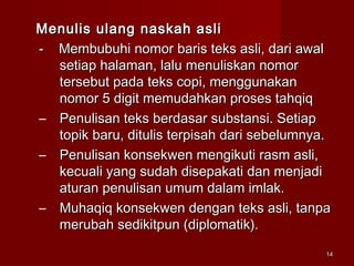 1414
Menulis ulang naskah asliMenulis ulang naskah asli
- Membubuhi nomor baris teks asli, dari awal- Membubuhi nomor baris teks asli, dari awal
setiap halaman, lalu menuliskan nomorsetiap halaman, lalu menuliskan nomor
tersebut pada teks copi, menggunakantersebut pada teks copi, menggunakan
nomor 5 digit memudahkan proses tahqiqnomor 5 digit memudahkan proses tahqiq
– Penulisan teks berdasar substansi. SetiapPenulisan teks berdasar substansi. Setiap
topik baru, ditulis terpisah dari sebelumnya.topik baru, ditulis terpisah dari sebelumnya.
– Penulisan konsekwen mengikuti rasm asli,Penulisan konsekwen mengikuti rasm asli,
kecuali yang sudah disepakati dan menjadikecuali yang sudah disepakati dan menjadi
aturan penulisan umum dalam imlak.aturan penulisan umum dalam imlak.
– Muhaqiq konsekwen dengan teks asli, tanpaMuhaqiq konsekwen dengan teks asli, tanpa
merubah sedikitpun (diplomatik).merubah sedikitpun (diplomatik).
 