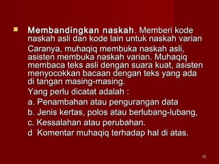 1515
 Membandingkan naskahMembandingkan naskah . Memberi kode. Memberi kode
naskah asli dan kode lain untuk naskah variannaskah asli dan kode lain untuk naskah varian
Caranya, muhaqiq membuka naskah asli,Caranya, muhaqiq membuka naskah asli,
asisten membuka naskah varian. Muhaqiqasisten membuka naskah varian. Muhaqiq
membaca teks asli dengan suara kuat, asistenmembaca teks asli dengan suara kuat, asisten
menyocokkan bacaan dengan teks yang adamenyocokkan bacaan dengan teks yang ada
di tangan masing-masing.di tangan masing-masing.
Yang perlu dicatat adalah :Yang perlu dicatat adalah :
a. Penambahan atau pengurangan dataa. Penambahan atau pengurangan data
b. Jenis kertas, polos atau berlubang-lubang,b. Jenis kertas, polos atau berlubang-lubang,
c. Kessalahan atau perubahan.c. Kessalahan atau perubahan.
d Komentar muhaqiq terhadap hal di atas.d Komentar muhaqiq terhadap hal di atas.
 
