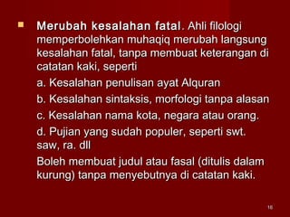1616
 Merubah kesalahan fatalMerubah kesalahan fatal . Ahli filologi. Ahli filologi
memperbolehkan muhaqiq merubah langsungmemperbolehkan muhaqiq merubah langsung
kesalahan fatal, tanpa membuat keterangan dikesalahan fatal, tanpa membuat keterangan di
catatan kaki, seperticatatan kaki, seperti
a. Kesalahan penulisan ayat Alqurana. Kesalahan penulisan ayat Alquran
b. Kesalahan sintaksis, morfologi tanpa alasanb. Kesalahan sintaksis, morfologi tanpa alasan
c. Kesalahan nama kota, negara atau orang.c. Kesalahan nama kota, negara atau orang.
d. Pujian yang sudah populer, seperti swt.d. Pujian yang sudah populer, seperti swt.
saw, ra. dllsaw, ra. dll
Boleh membuat judul atau fasal (ditulis dalamBoleh membuat judul atau fasal (ditulis dalam
kurung) tanpa menyebutnya di catatan kaki.kurung) tanpa menyebutnya di catatan kaki.
 