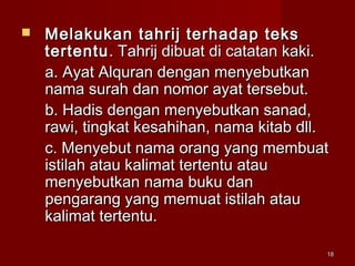 1818
 Melakukan tahrij terhadap teksMelakukan tahrij terhadap teks
tertentutertentu. Tahrij dibuat di catatan kaki.. Tahrij dibuat di catatan kaki.
a. Ayat Alquran dengan menyebutkana. Ayat Alquran dengan menyebutkan
nama surah dan nomor ayat tersebut.nama surah dan nomor ayat tersebut.
b. Hadis dengan menyebutkan sanad,b. Hadis dengan menyebutkan sanad,
rawi, tingkat kesahihan, nama kitab dll.rawi, tingkat kesahihan, nama kitab dll.
c. Menyebut nama orang yang membuatc. Menyebut nama orang yang membuat
istilah atau kalimat tertentu atauistilah atau kalimat tertentu atau
menyebutkan nama buku danmenyebutkan nama buku dan
pengarang yang memuat istilah ataupengarang yang memuat istilah atau
kalimat tertentu.kalimat tertentu.
 