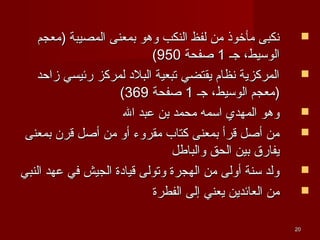 2020
‫)معجم‬ ‫المصيبة‬ ‫بمعنى‬ ‫وهو‬ ‫النكب‬ ‫لفظ‬ ‫من‬ ‫مأخوذ‬ ‫نكبى‬‫)معجم‬ ‫المصيبة‬ ‫بمعنى‬ ‫وهو‬ ‫النكب‬ ‫لفظ‬ ‫من‬ ‫مأخوذ‬ ‫نكبى‬
‫جـ‬ ،‫الوسيط‬‫جـ‬ ،‫الوسيط‬11‫صفحة‬‫صفحة‬950950((
‫زاحد‬ ‫رئيسي‬ ‫لمركز‬ ‫البل د‬ ‫تبعية‬ ‫يقتضي‬ ‫نظام‬ ‫المركزية‬‫زاحد‬ ‫رئيسي‬ ‫لمركز‬ ‫البل د‬ ‫تبعية‬ ‫يقتضي‬ ‫نظام‬ ‫المركزية‬
‫جـ‬ ،‫الوسيط‬ ‫)معجم‬‫جـ‬ ،‫الوسيط‬ ‫)معجم‬11‫صفحة‬‫صفحة‬369369((
‫ال‬ ‫عبد‬ ‫بن‬ ‫محمد‬ ‫اسمه‬ ‫المهدي‬ ‫وهو‬‫ال‬ ‫عبد‬ ‫بن‬ ‫محمد‬ ‫اسمه‬ ‫المهدي‬ ‫وهو‬
‫بمعنى‬ ‫قرن‬ ‫أصل‬ ‫من‬ ‫أو‬ ‫مقروء‬ ‫كتاب‬ ‫بمعنى‬ ‫قرأ‬ ‫أصل‬ ‫من‬‫بمعنى‬ ‫قرن‬ ‫أصل‬ ‫من‬ ‫أو‬ ‫مقروء‬ ‫كتاب‬ ‫بمعنى‬ ‫قرأ‬ ‫أصل‬ ‫من‬
‫والباطل‬ ‫الحق‬ ‫بين‬ ‫يفارق‬‫والباطل‬ ‫الحق‬ ‫بين‬ ‫يفارق‬
‫النبي‬ ‫عهد‬ ‫في‬ ‫الجيش‬ ‫قيا دة‬ ‫وتولى‬ ‫الهجرة‬ ‫من‬ ‫أولى‬ ‫سنة‬ ‫ولد‬‫النبي‬ ‫عهد‬ ‫في‬ ‫الجيش‬ ‫قيا دة‬ ‫وتولى‬ ‫الهجرة‬ ‫من‬ ‫أولى‬ ‫سنة‬ ‫ولد‬
‫الفطرة‬ ‫إلى‬ ‫يعني‬ ‫العائدين‬ ‫من‬‫الفطرة‬ ‫إلى‬ ‫يعني‬ ‫العائدين‬ ‫من‬
 