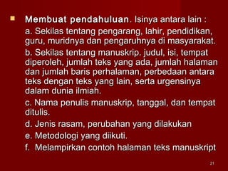 2121
 Membuat pendahuluanMembuat pendahuluan . Isinya antara lain :. Isinya antara lain :
a. Sekilas tentang pengarang, lahir, pendidikan,a. Sekilas tentang pengarang, lahir, pendidikan,
guru, muridnya dan pengaruhnya di masyarakat.guru, muridnya dan pengaruhnya di masyarakat.
b. Sekilas tentang manuskrip. judul, isi, tempatb. Sekilas tentang manuskrip. judul, isi, tempat
diperoleh, jumlah teks yang ada, jumlah halamandiperoleh, jumlah teks yang ada, jumlah halaman
dan jumlah baris perhalaman, perbedaan antaradan jumlah baris perhalaman, perbedaan antara
teks dengan teks yang lain, serta urgensinyateks dengan teks yang lain, serta urgensinya
dalam dunia ilmiah.dalam dunia ilmiah.
c. Nama penulis manuskrip, tanggal, dan tempatc. Nama penulis manuskrip, tanggal, dan tempat
ditulis.ditulis.
d. Jenis rasam, perubahan yang dilakukand. Jenis rasam, perubahan yang dilakukan
e. Metodologi yang diikuti.e. Metodologi yang diikuti.
f. Melampirkan contoh halaman teks manuskriptf. Melampirkan contoh halaman teks manuskript
 