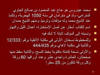 ‫الجاوي‬ ‫صالح‬ ‫بن‬ ‫المحمود‬ ‫عبد‬ ‫حاج‬ ‫هو‬ ‫عيدروس‬ ‫محمد‬‫الجاوي‬ ‫صالح‬ ‫بن‬ ‫المحمود‬ ‫عبد‬ ‫حاج‬ ‫هو‬ ‫عيدروس‬ ‫محمد‬
‫سنة‬ ‫في‬ ‫مترامان‬ ‫في‬ ‫ولد‬ ،‫المترامي‬‫سنة‬ ‫في‬ ‫مترامان‬ ‫في‬ ‫ولد‬ ،‫المترامي‬10501050‫وتتلمذ‬ ،‫الهجرية‬‫وتتلمذ‬ ،‫الهجرية‬
‫حمدان‬ ‫الشيخ‬ ‫ومنهم‬ ‫وترميذ‬ ‫مؤلفات‬ ‫وله‬ ‫محمد‬ ‫الشيخ‬ ‫عند‬‫حمدان‬ ‫الشيخ‬ ‫ومنهم‬ ‫وترميذ‬ ‫مؤلفات‬ ‫وله‬ ‫محمد‬ ‫الشيخ‬ ‫عند‬
‫والنهار‬ ‫الليل‬ ‫أعمال‬ ،‫الستخارة‬ ‫أصل‬ ‫عن‬ ‫أسفار‬ ‫الكتاب‬ ‫اسم‬‫والنهار‬ ‫الليل‬ ‫أعمال‬ ،‫الستخارة‬ ‫أصل‬ ‫عن‬ ‫أسفار‬ ‫الكتاب‬ ‫اسم‬
‫فيه‬ ‫شك‬ ‫ل‬ ‫ثابتة‬ ‫المؤلف‬ ‫إلى‬ ‫ونسبته‬‫فيه‬ ‫شك‬ ‫ل‬ ‫ثابتة‬ ‫المؤلف‬ ‫إلى‬ ‫ونسبته‬
: ‫برقم‬ ‫الهلية‬ ‫مكتبة‬ ‫في‬ ‫الولى‬ ‫نسختان‬ ‫وللمخطوط‬: ‫برقم‬ ‫الهلية‬ ‫مكتبة‬ ‫في‬ ‫الولى‬ ‫نسختان‬ ‫وللمخطوط‬12/33312/333
‫برقم‬ ‫لهاي‬ ‫مكتبة‬ ‫في‬ ‫والثانية‬‫برقم‬ ‫لهاي‬ ‫مكتبة‬ ‫في‬ ‫والثانية‬444/435444/435
‫منها‬ ‫سقط‬ ‫والثانية‬ ،‫النسخ‬ ‫بخط‬ ‫مكتوبة‬ ‫كاملة‬ ‫نسخة‬ ‫والولى‬‫منها‬ ‫سقط‬ ‫والثانية‬ ،‫النسخ‬ ‫بخط‬ ‫مكتوبة‬ ‫كاملة‬ ‫نسخة‬ ‫والولى‬
‫أوراقها‬ ‫وعدد‬ ‫عشر‬ ‫واحدى‬ ‫العاشرة‬ ،‫صفحتان‬‫أوراقها‬ ‫وعدد‬ ‫عشر‬ ‫واحدى‬ ‫العاشرة‬ ،‫صفحتان‬6060‫ورقة‬‫ورقة‬
‫من‬ ‫تتكون‬ ‫ورقة‬ ‫وكل‬‫من‬ ‫تتكون‬ ‫ورقة‬ ‫وكل‬2525‫سطرا‬‫سطرا‬
2222
 