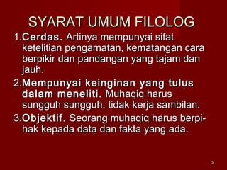 33
SYARAT UMUM FILOLOGSYARAT UMUM FILOLOG
1.1.Cerdas.Cerdas. Artinya mempunyai sifatArtinya mempunyai sifat
ketelitian pengamatan, kematangan caraketelitian pengamatan, kematangan cara
berpikir dan pandangan yang tajam danberpikir dan pandangan yang tajam dan
jauh.jauh.
2.2.Mempunyai keinginan yang tulusMempunyai keinginan yang tulus
dalam meneliti.dalam meneliti. Muhaqiq harusMuhaqiq harus
sungguh sungguh, tidak kerja sambilan.sungguh sungguh, tidak kerja sambilan.
3.3.Objektif.Objektif. Seorang muhaqiq harus berpi-Seorang muhaqiq harus berpi-
hak kepada data dan fakta yang ada.hak kepada data dan fakta yang ada.
 