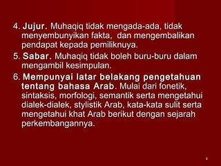 44
4.4. Jujur.Jujur. Muhaqiq tidak mengada-ada, tidakMuhaqiq tidak mengada-ada, tidak
menyembunyikan fakta, dan mengembalikanmenyembunyikan fakta, dan mengembalikan
pendapat kepada pemiliknuya.pendapat kepada pemiliknuya.
5.5. Sabar.Sabar. Muhaqiq tidak boleh buru-buru dalamMuhaqiq tidak boleh buru-buru dalam
mengambil kesimpulan.mengambil kesimpulan.
6.6. Mempunyai latar belakang pengetahuanMempunyai latar belakang pengetahuan
tentang bahasa Arabtentang bahasa Arab . Mulai dari fonetik,. Mulai dari fonetik,
sintaksis, morfologi, semantik serta mengetahuisintaksis, morfologi, semantik serta mengetahui
dialek-dialek, stylistik Arab, kata-kata sulit sertadialek-dialek, stylistik Arab, kata-kata sulit serta
mengetahui khat Arab berikut dengan sejarahmengetahui khat Arab berikut dengan sejarah
perkembangannya.perkembangannya.
 