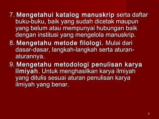 55
7.7. Mengetahui katalog manuskripMengetahui katalog manuskrip serta daftarserta daftar
buku-buku, baik yang sudah dicetak maupunbuku-buku, baik yang sudah dicetak maupun
yang belum atau mempunyai hubungan baikyang belum atau mempunyai hubungan baik
dengan institusi yang mengelola manuskrip.dengan institusi yang mengelola manuskrip.
8.8. Mengetahu metode filologi.Mengetahu metode filologi. Mulai dariMulai dari
dasar-dasar, langkah-langkah serta aturan-dasar-dasar, langkah-langkah serta aturan-
aturannya.aturannya.
9.9. Mengetahu metodologi penulisan karyaMengetahu metodologi penulisan karya
ilmiyahilmiyah. Untuk menghasilkan karya ilmiyah. Untuk menghasilkan karya ilmiyah
yang ditulis sesuai aturan penulisan karyayang ditulis sesuai aturan penulisan karya
ilmiyah yang benar.ilmiyah yang benar.
 